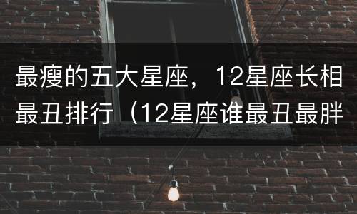 最瘦的五大星座，12星座长相最丑排行（12星座谁最丑最胖排名）