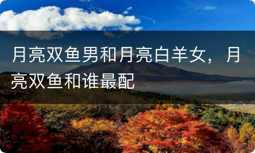 月亮双鱼男和月亮白羊女，月亮双鱼和谁最配