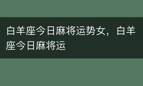 白羊座今日麻将运势女，白羊座今日麻将运