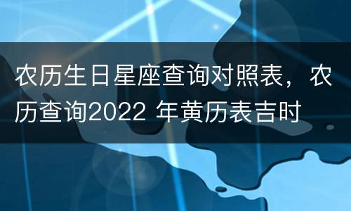 农历生日星座查询对照表，农历查询2022 年黄历表吉时