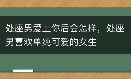 处座男爱上你后会怎样，处座男喜欢单纯可爱的女生
