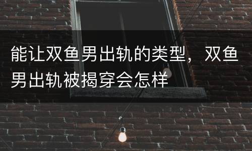 能让双鱼男出轨的类型，双鱼男出轨被揭穿会怎样