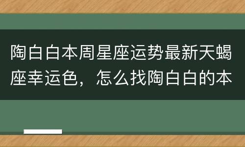 陶白白本周星座运势最新天蝎座幸运色，怎么找陶白白的本周星座运势