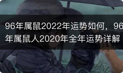 96年属鼠2022年运势如何，96年属鼠人2020年全年运势详解