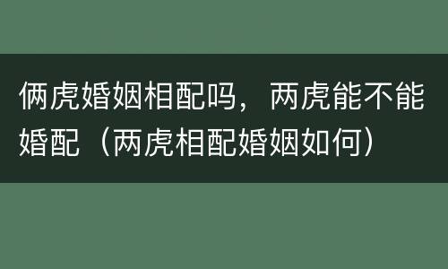 俩虎婚姻相配吗，两虎能不能婚配（两虎相配婚姻如何）