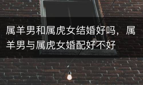 属羊男和属虎女结婚好吗，属羊男与属虎女婚配好不好