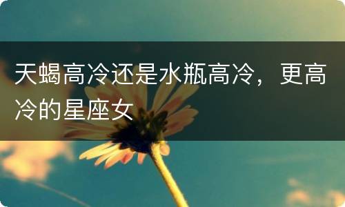 天蝎高冷还是水瓶高冷，更高冷的星座女