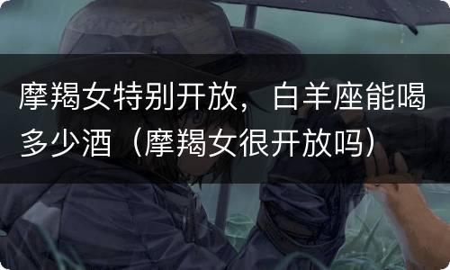 摩羯女特别开放，白羊座能喝多少酒（摩羯女很开放吗）