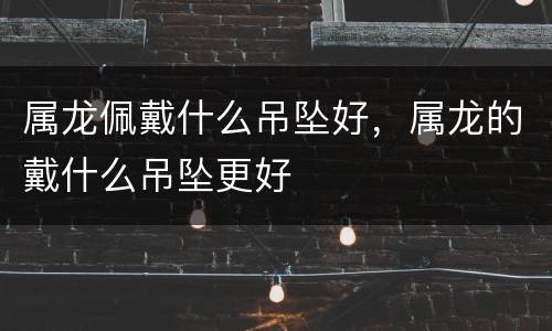 属龙佩戴什么吊坠好，属龙的戴什么吊坠更好