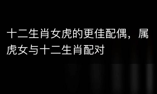 十二生肖女虎的更佳配偶，属虎女与十二生肖配对