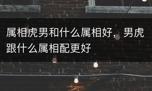 属相虎男和什么属相好，男虎跟什么属相配更好