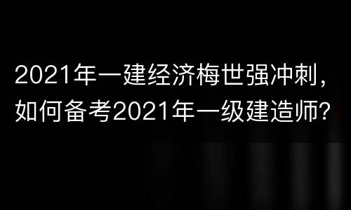 2021年一建经济梅世强冲刺，如何备考2021年一级建造师？