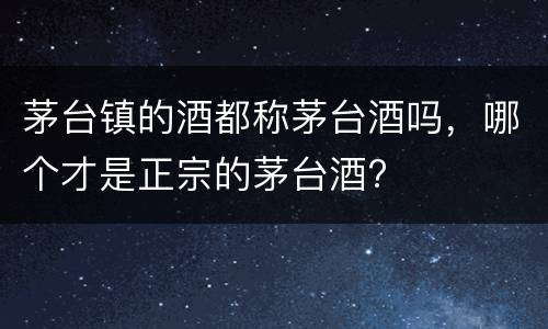 茅台镇的酒都称茅台酒吗，哪个才是正宗的茅台酒?