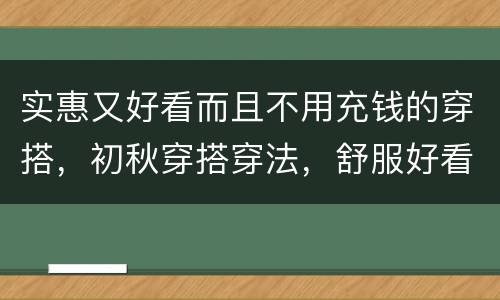 实惠又好看而且不用充钱的穿搭，初秋穿搭穿法，舒服好看还省钱，如何用实惠