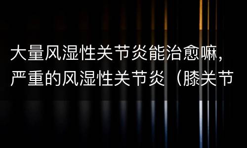 大量风湿性关节炎能治愈嘛，严重的风湿性关节炎（膝关节炎）还能治愈吗？