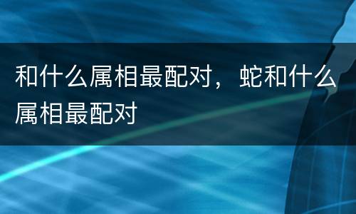和什么属相最配对，蛇和什么属相最配对