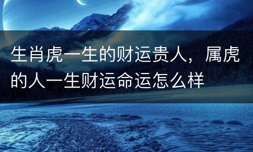 生肖虎一生的财运贵人，属虎的人一生财运命运怎么样