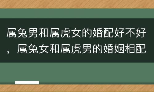 属兔男和属虎女的婚配好不好，属兔女和属虎男的婚姻相配吗