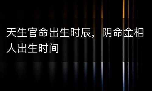 天生官命出生时辰，阴命金相人出生时间