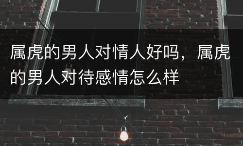 属虎的男人对情人好吗，属虎的男人对待感情怎么样