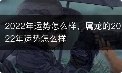 2022年运势怎么样，属龙的2022年运势怎么样
