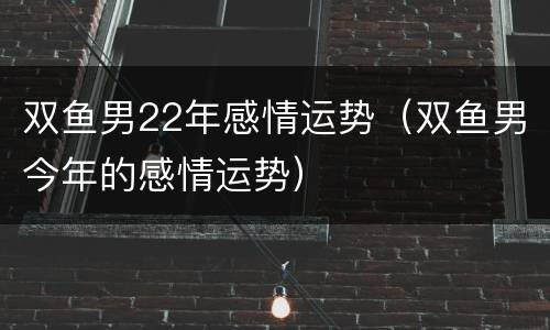 双鱼男22年感情运势（双鱼男今年的感情运势）