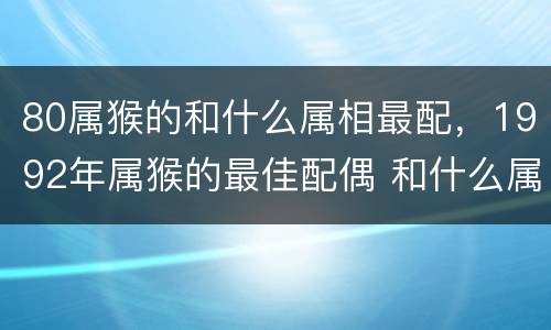 80属猴的和什么属相最配，1992年属猴的最佳配偶 和什么属