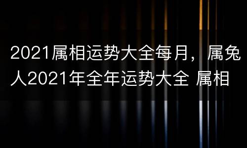 2021属相运势大全每月，属兔人2021年全年运势大全 属相