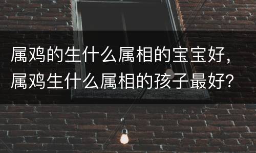 属鸡的生什么属相的宝宝好，属鸡生什么属相的孩子最好？