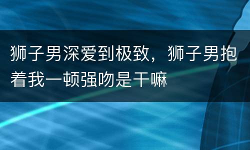 狮子男深爱到极致，狮子男抱着我一顿强吻是干嘛