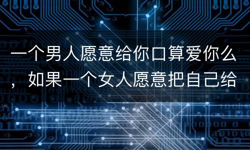 一个男人愿意给你口算爱你么，如果一个女人愿意把自己给你，那是她爱**
