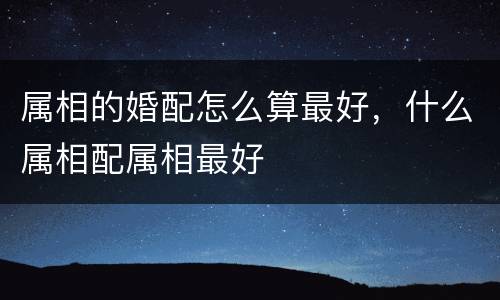 属相的婚配怎么算最好，什么属相配属相最好