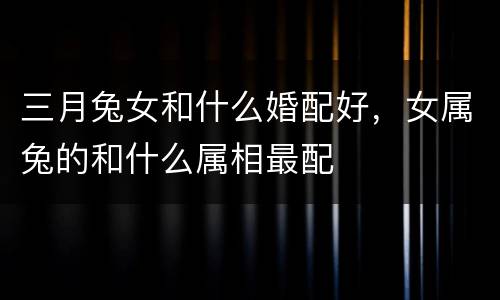 三月兔女和什么婚配好，女属兔的和什么属相最配
