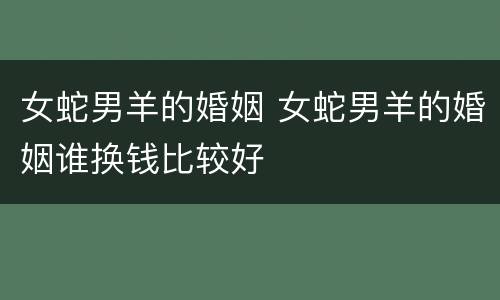 女蛇男羊的婚姻 女蛇男羊的婚姻谁换钱比较好