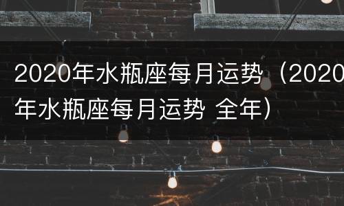 2020年水瓶座每月运势（2020年水瓶座每月运势 全年）
