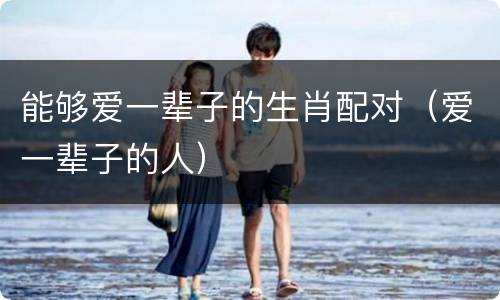 能够爱一辈子的生肖配对（爱一辈子的人）