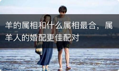 羊的属相和什么属相最合，属羊人的婚配更佳配对