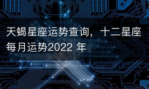 天蝎星座运势查询，十二星座每月运势2022 年