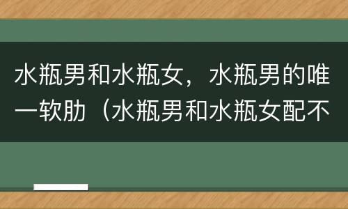水瓶男和水瓶女，水瓶男的唯一软肋（水瓶男和水瓶女配不配?）
