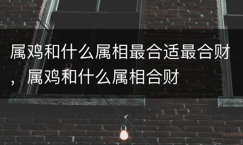 属鸡和什么属相最合适最合财，属鸡和什么属相合财