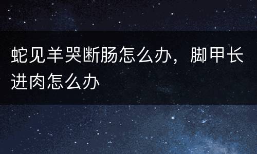 蛇见羊哭断肠怎么办，脚甲长进肉怎么办
