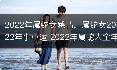2022年属蛇女感情，属蛇女2022年事业运 2022年属蛇人全年运势女
