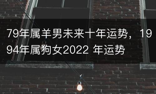 79年属羊男未来十年运势，1994年属狗女2022 年运势