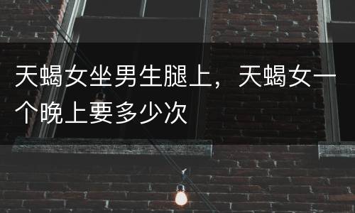 天蝎女坐男生腿上，天蝎女一个晚上要多少次