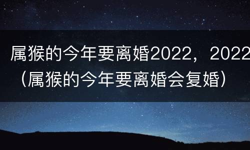属猴的今年要离婚2022，2022（属猴的今年要离婚会复婚）
