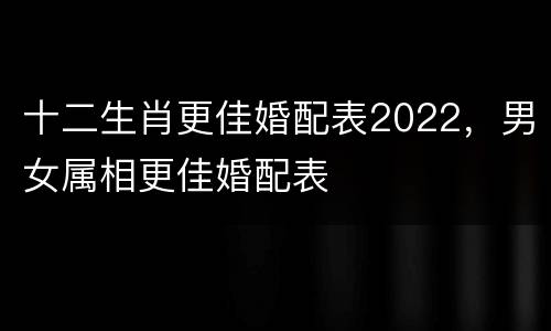 十二生肖更佳婚配表2022，男女属相更佳婚配表