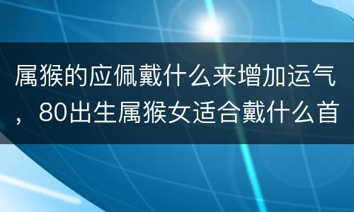 属猴的应佩戴什么来增加运气，80出生属猴女适合戴什么首饰