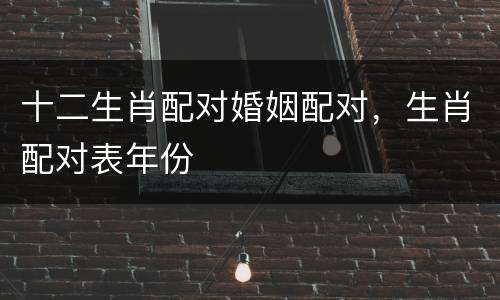 十二生肖配对婚姻配对，生肖配对表年份
