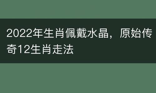 2022年生肖佩戴水晶，原始传奇12生肖走法