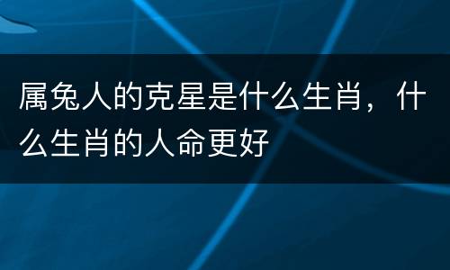 属兔人的克星是什么生肖，什么生肖的人命更好